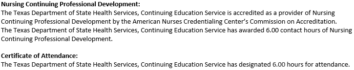 Nursing Continuing Professional Development: The Texas Department of State Health Services, Continuing Education Service is accredited as a provider of Nursing Continuing Professional Development by the American Nurses Credentialing Center's Commission on Accreditation. The Texas Department of State Health Services, Continuing Education Service has awarded 6.00 contact hours of Nursing Continuing Professional Development. Certificate of Attendance: The Texas Department of State Health Services, Continuing Education Service has designated 6.00 hours for attendance.