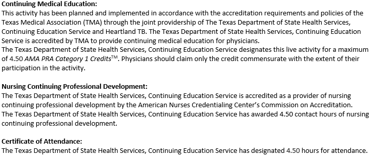 Continuing Medical Education: This activity has been planned and implemented in accordance with the accreditation requirements and policies of the Texas Medical Association (TMA) through the joint providership of The Texas Department of State Health Services, Continuing Education Service and Heartland TB. The Texas Department of State Health Services, Continuing Education Service is accredited by TMA to provide continuing medical education for physicians. The Texas Department of State Health Services, Continuing Education Service designates this live activity for a maximum of 4.50 AMA PRA Category 1 CreditsTM. Physicians should claim only the credit commensurate with the extent of their participation in the activity. Nursing Continuing Professional Development: The Texas Department of State Health Services, Continuing Education Service is accredited as a provider of nursing continuing professional development by the American Nurses Credentialing Center's Commission on Accreditation. The Texas Department of State Health Services, Continuing Education Service has awarded 4.50 contact hours of nursing continuing professional development. Certificate of Attendance: The Texas Department of State Health Services, Continuing Education Service has designated 4.50 hours for attendance.