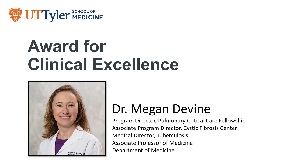 UTTyler SCHOOL OF MEDICINE Award for Clinical Excellence Dr. Megan Devine Program Director, Pulmonary Critical Care Fellowship Associate Program Director, Cystic Fibrosis Center Medical Director, Tuberculosis Associate Professor of Medicine Department of Medicine